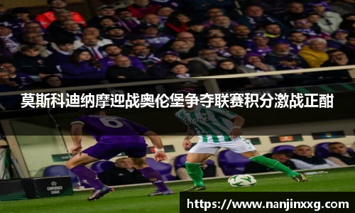 莫斯科迪纳摩迎战奥伦堡争夺联赛积分激战正酣