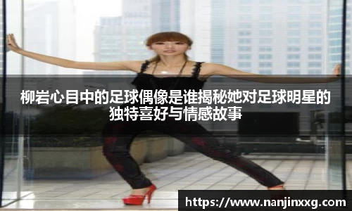 柳岩心目中的足球偶像是谁揭秘她对足球明星的独特喜好与情感故事